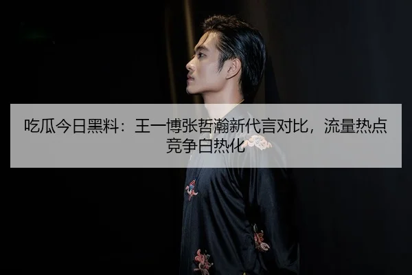 吃瓜今日黑料：王一博张哲瀚新代言对比，流量热点竞争白热化